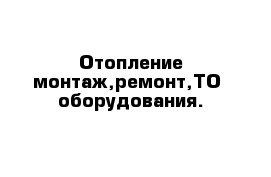 Отопление монтаж,ремонт,ТО  оборудования.